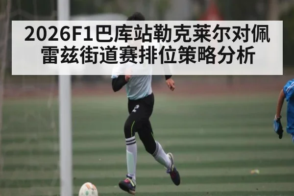 2026F1巴库站勒克莱尔对佩雷兹街道赛排位策略分析
