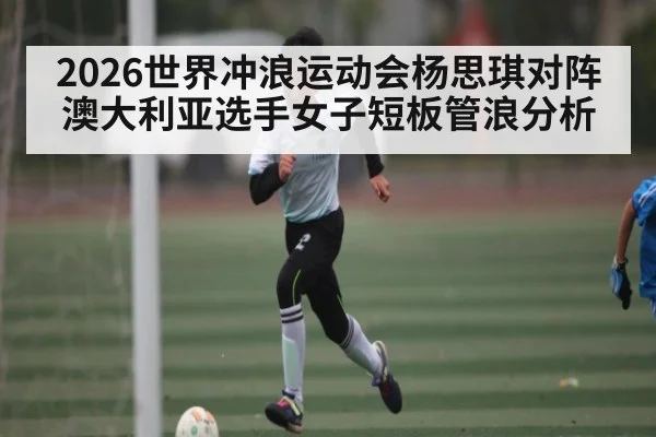 2026世界冲浪运动会杨思琪对阵澳大利亚选手女子短板管浪分析