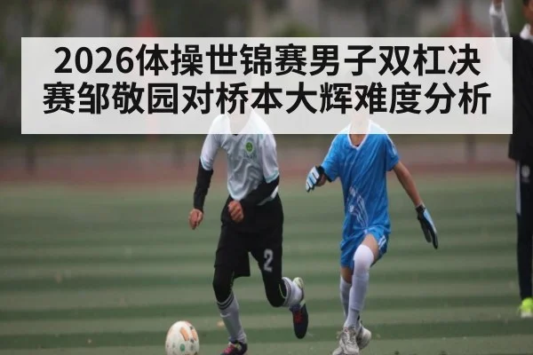 2026体操世锦赛男子双杠决赛邹敬园对桥本大辉难度分析