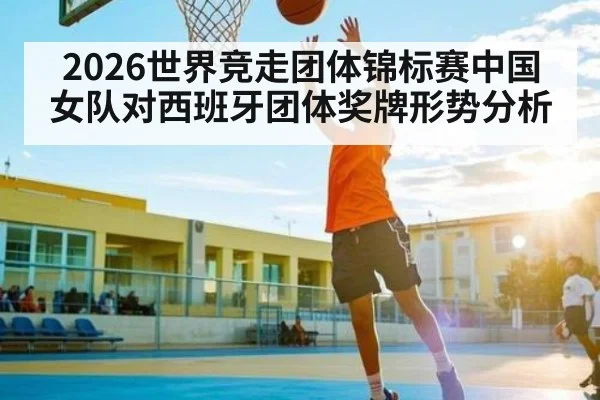 2026世界竞走团体锦标赛中国女队对西班牙团体奖牌形势分析